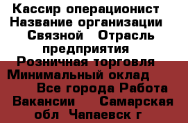 Кассир-операционист › Название организации ­ Связной › Отрасль предприятия ­ Розничная торговля › Минимальный оклад ­ 25 000 - Все города Работа » Вакансии   . Самарская обл.,Чапаевск г.